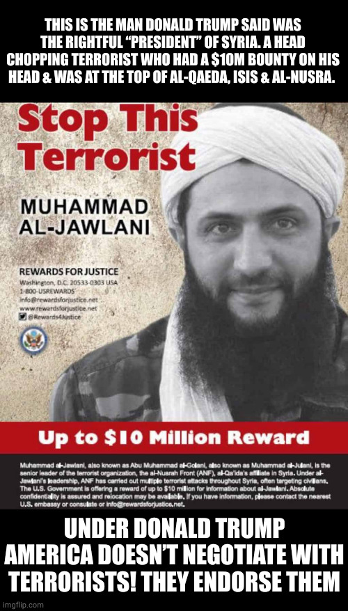 THIS IS THE MAN DONALD TRUMP SAID WAS THE RIGHTFUL “PRESIDENT” OF SYRIA. A HEAD CHOPPING TERRORIST WHO HAD A $10M BOUNTY ON HIS HEAD & WAS A | made w/ Imgflip meme maker