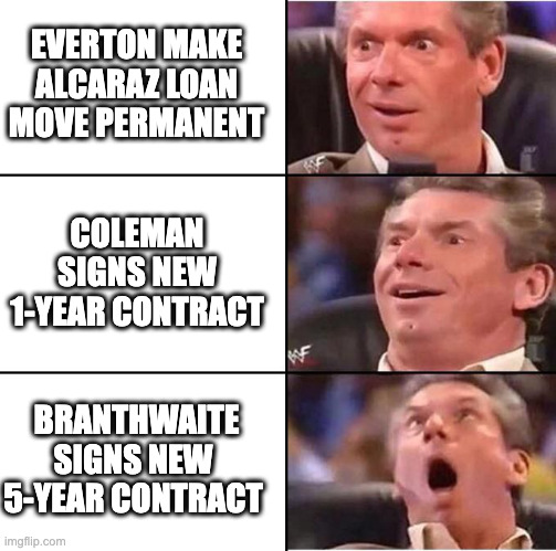 Vince McMahon reaction | EVERTON MAKE ALCARAZ LOAN MOVE PERMANENT; COLEMAN SIGNS NEW 1-YEAR CONTRACT; BRANTHWAITE SIGNS NEW 5-YEAR CONTRACT | image tagged in vince mcmahon reaction | made w/ Imgflip meme maker