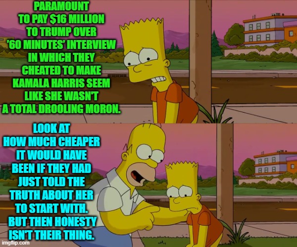 Honest media.  Witness the birth of an oxymoron! | PARAMOUNT TO PAY $16 MILLION TO TRUMP OVER ’60 MINUTES’ INTERVIEW IN WHICH THEY CHEATED TO MAKE KAMALA HARRIS SEEM LIKE SHE WASN'T A TOTAL DROOLING MORON. LOOK AT HOW MUCH CHEAPER IT WOULD HAVE BEEN IF THEY HAD JUST TOLD THE TRUTH ABOUT HER TO START WITH.  BUT THEN HONESTY ISN'T THEIR THING. | image tagged in homer and bart worst day so far | made w/ Imgflip meme maker