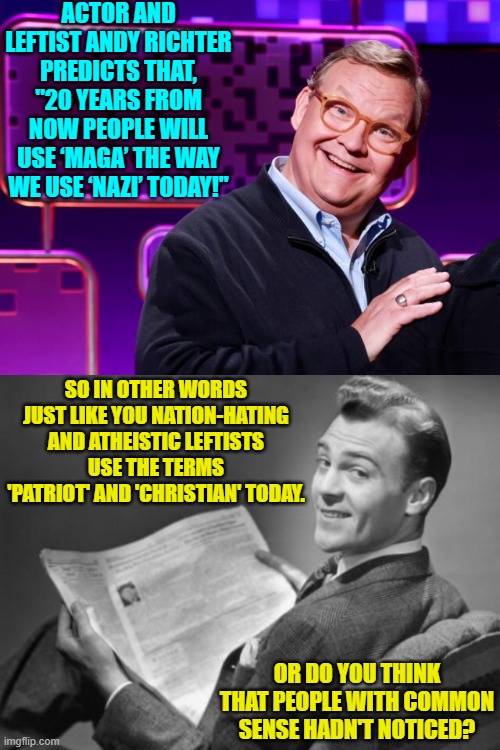 Some things are as obvious as a zit on the nose of a teen. | ACTOR AND LEFTIST ANDY RICHTER PREDICTS THAT, "20 YEARS FROM NOW PEOPLE WILL USE ‘MAGA’ THE WAY WE USE ‘NAZI’ TODAY!"; SO IN OTHER WORDS JUST LIKE YOU NATION-HATING AND ATHEISTIC LEFTISTS USE THE TERMS 'PATRIOT' AND 'CHRISTIAN' TODAY. OR DO YOU THINK THAT PEOPLE WITH COMMON SENSE HADN'T NOTICED? | image tagged in yep | made w/ Imgflip meme maker