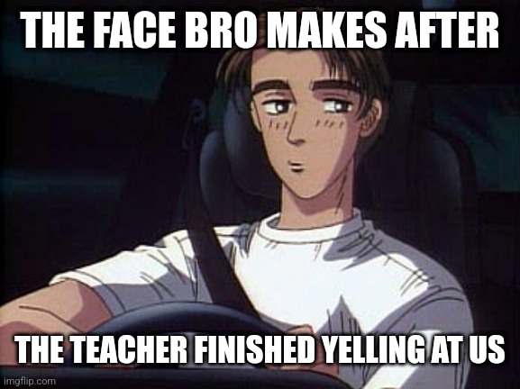 Takumi meme (Initial D) | THE FACE BRO MAKES AFTER; THE TEACHER FINISHED YELLING AT US | image tagged in takumi meme initial d | made w/ Imgflip meme maker