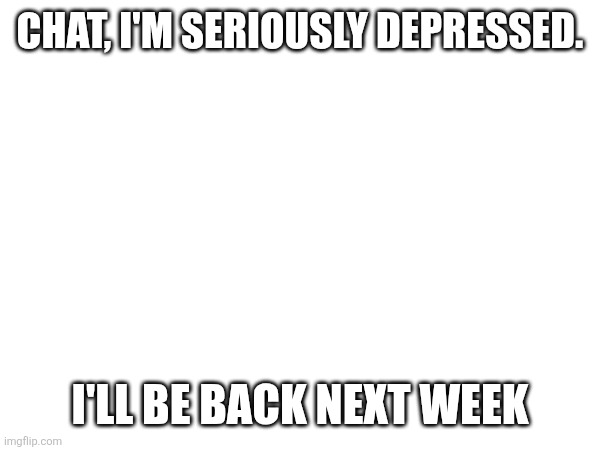CHAT, I'M SERIOUSLY DEPRESSED. I'LL BE BACK NEXT WEEK | made w/ Imgflip meme maker