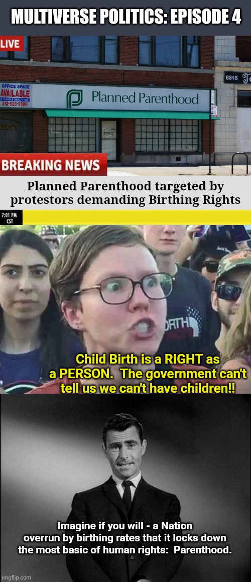 Explore the multiverse in Episode 4 | MULTIVERSE POLITICS: EPISODE 4; Planned Parenthood targeted by protestors demanding Birthing Rights; Child Birth is a RIGHT as a PERSON.  The government can't tell us we can't have children!! Imagine if you will - a Nation overrun by birthing rates that it locks down the most basic of human rights:  Parenthood. | image tagged in planned parenthood,triggered liberal,rod serling twilight zone | made w/ Imgflip meme maker