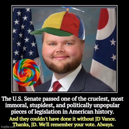The U.S. Senate passed one of the cruelest, most 
immoral, stupidest, and politically unpopular 
pieces of legislation in American history.  | image tagged in funny,demotivationals,trump,jd,cruel,stupid | made w/ Imgflip demotivational maker