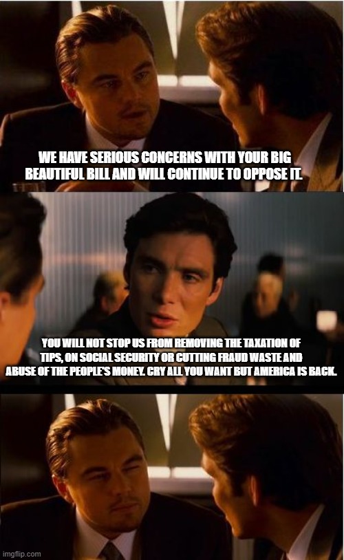 Trump should outlaw tax refunds to democrats | WE HAVE SERIOUS CONCERNS WITH YOUR BIG BEAUTIFUL BILL AND WILL CONTINUE TO OPPOSE IT. YOU WILL NOT STOP US FROM REMOVING THE TAXATION OF TIPS, ON SOCIAL SECURITY OR CUTTING FRAUD WASTE AND ABUSE OF THE PEOPLE'S MONEY. CRY ALL YOU WANT BUT AMERICA IS BACK. | image tagged in memes,inception,democrat war on america,big beautiful bill,no tax on tips,protect senior citizens | made w/ Imgflip meme maker