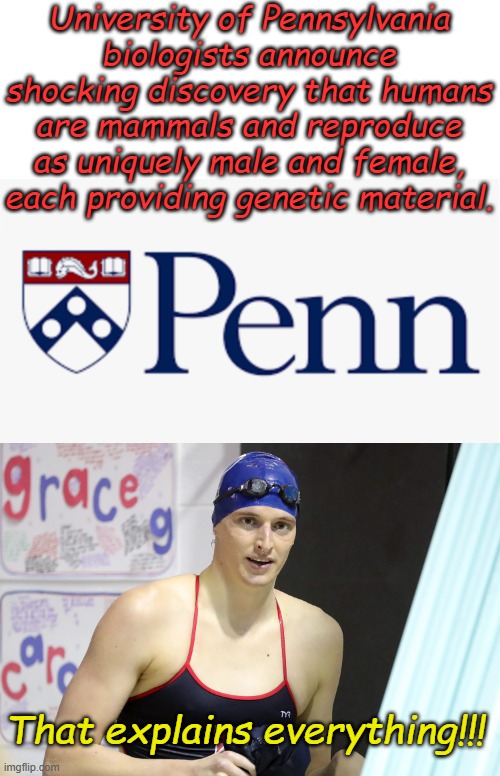 Stunning new discovery, the scientific left is shaken by this new information!!! | University of Pennsylvania biologists announce shocking discovery that humans are mammals and reproduce as uniquely male and female, each providing genetic material. That explains everything!!! | image tagged in upenn,lia thomas | made w/ Imgflip meme maker