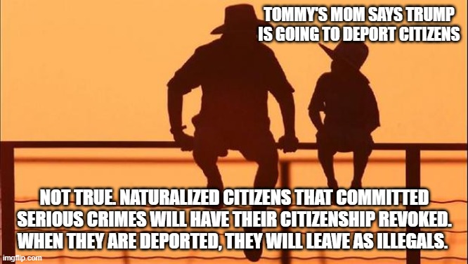 Cowboy wisdom, no citizens will be deported | TOMMY'S MOM SAYS TRUMP IS GOING TO DEPORT CITIZENS; NOT TRUE. NATURALIZED CITIZENS THAT COMMITTED SERIOUS CRIMES WILL HAVE THEIR CITIZENSHIP REVOKED. WHEN THEY ARE DEPORTED, THEY WILL LEAVE AS ILLEGALS. | image tagged in cowboy father and son,cowboy wisdom,deportation,secure the border,criminal illegals,maga | made w/ Imgflip meme maker