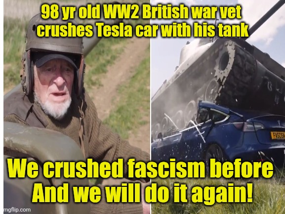This machine kills Fascism ~ Hats off to you, and everyone who fights for freedom | 98 yr old WW2 British war vet 
crushes Tesla car with his tank; We crushed fascism before 
And we will do it again! | image tagged in elon musk,tesla,tank,crush,donald trump,fascism | made w/ Imgflip meme maker