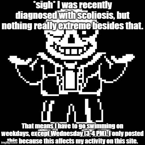 ... | *sigh* I was recently diagnosed with scoliosis, but nothing really extreme besides that. That means I have to go swimming on weekdays, except Wednesday (3-4 PM). I only posted this because this affects my activity on this site. | image tagged in sans of topic,no more tags | made w/ Imgflip meme maker