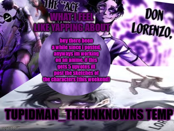 Tupidman_theunknown temp | hey there been a while since i posted, anyways im working on an anime, if this gets 5 upvotes ill post the sketches of the characters (this weekend) | image tagged in tupidman_theunknown temp | made w/ Imgflip meme maker