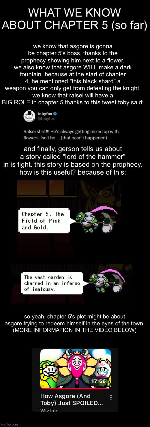 WHAT WE KNOW OF CHAPTER 5 | WHAT WE KNOW ABOUT CHAPTER 5 (so far); we know that asgore is gonna be chapter 5's boss, thanks to the prophecy showing him next to a flower.
we also know that asgore WILL make a dark fountain, because at the start of chapter 4, he mentioned "this black shard" a weapon you can only get from defeating the knight.
we know that ralsei will have a BIG ROLE in chapter 5 thanks to this tweet toby said:; and finally, gerson tells us about a story called "lord of the hammer" in is fight. this story is based on the prophecy.
how is this useful? because of this:; so yeah, chapter 5's plot might be about asgore trying to redeem himself in the eyes of the town.
(MORE INFORMATION IN THE VIDEO BELOW) | made w/ Imgflip meme maker