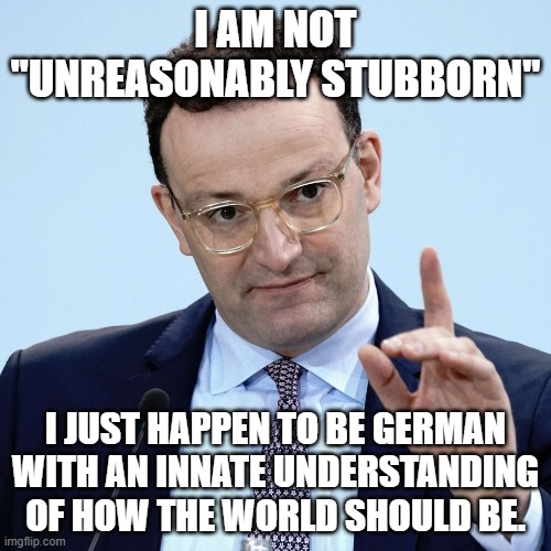 Jens Spahn explaining | I AM NOT "UNREASONABLY STUBBORN"; I JUST HAPPEN TO BE GERMAN WITH AN INNATE UNDERSTANDING OF HOW THE WORLD SHOULD BE. | image tagged in jens spahn explaining | made w/ Imgflip meme maker