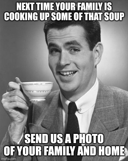 Man drinking coffee | NEXT TIME YOUR FAMILY IS COOKING UP SOME OF THAT SOUP SEND US A PHOTO OF YOUR FAMILY AND HOME | image tagged in man drinking coffee | made w/ Imgflip meme maker