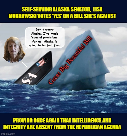 Stupidest career move in history. She had the power to save the country, but the lack of logic and a spine prevailed | SELF-SERVING ALASKA SENATOR,  LISA MURKOWSKI VOTES 'YES' ON A BILL SHE'S AGAINST; Don't worry Alaska, I've made 'special provisions' for us, Alaska is going to be just fine! Great Big Beautiful Bill; PROVING ONCE AGAIN THAT INTELLIGENCE AND INTEGRITY ARE ABSENT FROM THE REPUBLICAN AGENDA | image tagged in impeach trump,donald trump memes,government corruption,trump is a moron,scumbag republicans | made w/ Imgflip meme maker