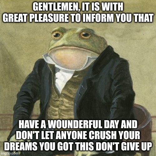 Gentlemen, it is with great pleasure to inform you that | GENTLEMEN, IT IS WITH GREAT PLEASURE TO INFORM YOU THAT; HAVE A WOUNDERFUL DAY AND DON'T LET ANYONE CRUSH YOUR DREAMS YOU GOT THIS DON'T GIVE UP | image tagged in gentlemen it is with great pleasure to inform you that | made w/ Imgflip meme maker