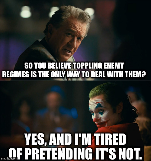 To be clear, I believe war is neither the only nor the best way to accomplish this. | SO YOU BELIEVE TOPPLING ENEMY REGIMES IS THE ONLY WAY TO DEAL WITH THEM? YES, AND I'M TIRED OF PRETENDING IT'S NOT. | image tagged in i'm tired of pretending it's not,usa | made w/ Imgflip meme maker