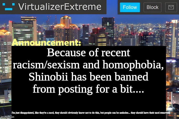 Virtualizer Announcement Temp (Remastered) | Because of recent racism/sexism and homophobia, Shinobii has been banned from posting for a bit.... I'm just disappointed, like they're a mod, they should obviously know not to do this, but people can be assholes... they should have their mod removed) | image tagged in virtualizer announcement temp remastered | made w/ Imgflip meme maker