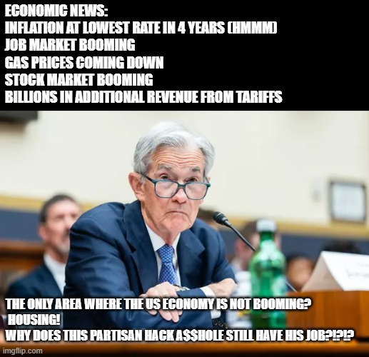THIS MOTHER F***** IS MAKING IT NEARLY IMPOSSIBLE TO SELL A HOME. | ECONOMIC NEWS:
INFLATION AT LOWEST RATE IN 4 YEARS (HMMM)
JOB MARKET BOOMING
GAS PRICES COMING DOWN
STOCK MARKET BOOMING
BILLIONS IN ADDITIONAL REVENUE FROM TARIFFS; THE ONLY AREA WHERE THE US ECONOMY IS NOT BOOMING?
 HOUSING! 
WHY DOES THIS PARTISAN HACK A$$HOLE STILL HAVE HIS JOB?!?!? | image tagged in partisan,demoncrat,sob,memes,politics | made w/ Imgflip meme maker