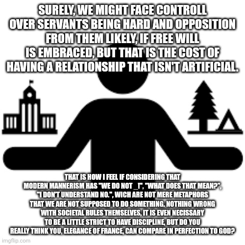 The manner of manners... | SURELY, WE MIGHT FACE CONTROLL OVER SERVANTS BEING HARD AND OPPOSITION FROM THEM LIKELY, IF FREE WILL IS EMBRACED, BUT THAT IS THE COST OF HAVING A RELATIONSHIP THAT ISN'T ARTIFICIAL. THAT IS HOW I FEEL IF CONSIDERING THAT MODERN MANNERISM HAS "WE DO NOT _!", "WHAT DOES THAT MEAN?", "I DON'T UNDERSTAND NO.", WICH ARE NOT MERE METAPHORS THAT WE ARE NOT SUPPOSED TO DO SOMETHING. NOTHING WRONG WITH SOCIETAL RULES THEMSELVES, IT IS EVEN NECISSARY TO BE A LITTLE STRICT TO HAVE DISCIPLINE, BUT DO YOU REALLY THINK YOU, ELEGANCE OF FRANCE, CAN COMPARE IN PERFECTION TO GOD? | image tagged in memes,civilization,free will,manners | made w/ Imgflip meme maker