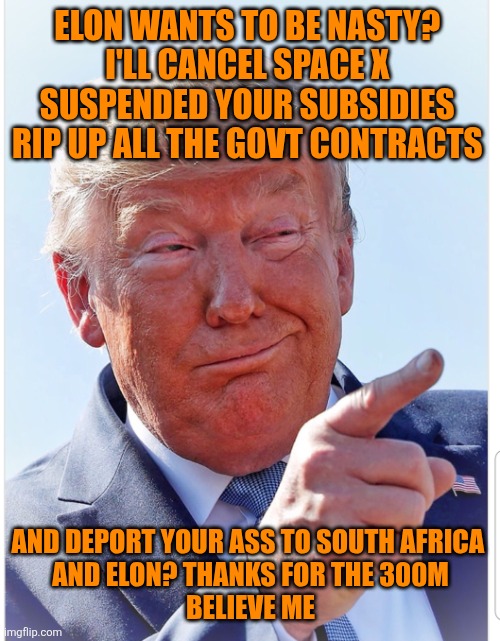 ELON WANTS TO BE NASTY? 
I'LL CANCEL SPACE X 
SUSPENDED YOUR SUBSIDIES 
RIP UP ALL THE GOVT CONTRACTS AND DEPORT YOUR ASS TO SOUTH AFRICA 
A | image tagged in trump pointing | made w/ Imgflip meme maker