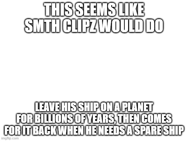 https://youtu.be/9KhTGIqTqzA?si=HcUG1KshJbF3JDOq | THIS SEEMS LIKE SMTH CLIPZ WOULD DO; LEAVE HIS SHIP ON A PLANET FOR BILLIONS OF YEARS, THEN COMES FOR IT BACK WHEN HE NEEDS A SPARE SHIP | made w/ Imgflip meme maker