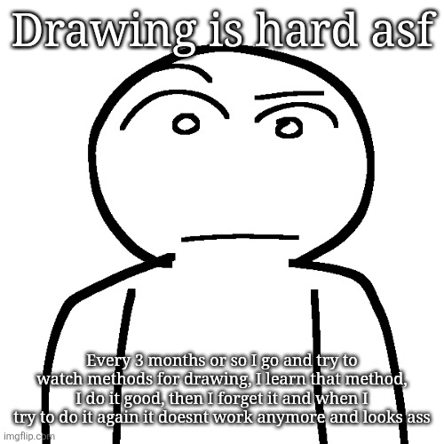 ? | Drawing is hard asf; Every 3 months or so I go and try to watch methods for drawing, I learn that method, I do it good, then I forget it and when I try to do it again it doesnt work anymore and looks ass | made w/ Imgflip meme maker