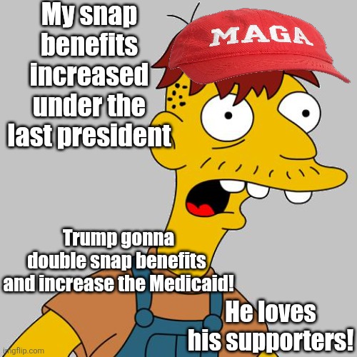 My snap benefits increased under the last president Trump gonna double snap benefits 

and increase the Medicaid! He loves his supporters! | image tagged in cletus | made w/ Imgflip meme maker