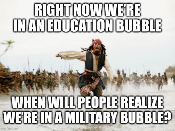 Jack Sparrow Being Chased | RIGHT NOW WE’RE IN AN EDUCATION BUBBLE; WHEN WILL PEOPLE REALIZE WE’RE IN A MILITARY BUBBLE? | image tagged in memes,jack sparrow being chased | made w/ Imgflip meme maker