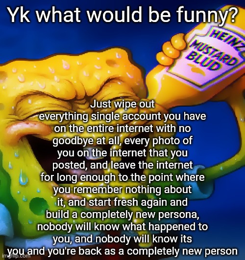 uhhhhhg peanut butter haha | Just wipe out everything single account you have on the entire internet with no goodbye at all, every photo of you on the internet that you posted, and leave the internet for long enough to the point where you remember nothing about it, and start fresh again and build a completely new persona, nobody will know what happened to you, and nobody will know its you and you're back as a completely new person; Yk what would be funny? | image tagged in mustard ahh blud | made w/ Imgflip meme maker