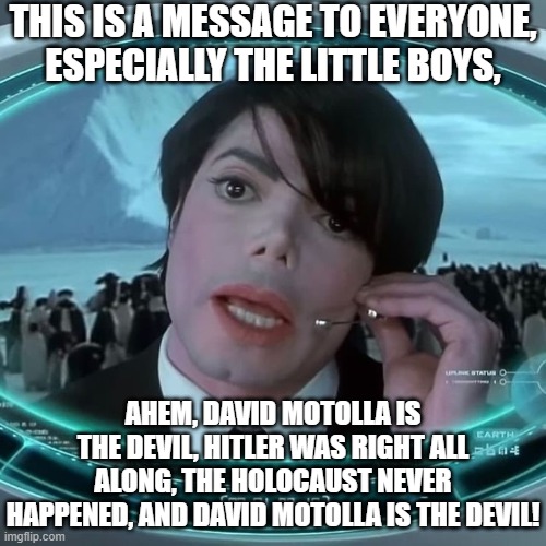 Michael Jackson | THIS IS A MESSAGE TO EVERYONE, ESPECIALLY THE LITTLE BOYS, AHEM, DAVID MOTOLLA IS THE DEVIL, HITLER WAS RIGHT ALL ALONG, THE HOLOCAUST NEVER HAPPENED, AND DAVID MOTOLLA IS THE DEVIL! | image tagged in funny | made w/ Imgflip meme maker