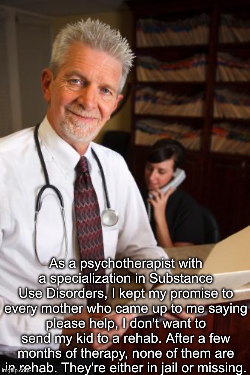 Drug addiction | As a psychotherapist with a specialization in Substance Use Disorders, I kept my promise to every mother who came up to me saying please help, I don't want to send my kid to a rehab. After a few months of therapy, none of them are in rehab. They're either in jail or missing. | image tagged in scumbag psychiatrist,drugs,addiction,addict,jail,missing person | made w/ Imgflip meme maker