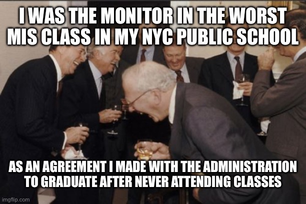 Laughing Men In Suits Meme | I WAS THE MONITOR IN THE WORST MIS CLASS IN MY NYC PUBLIC SCHOOL AS AN AGREEMENT I MADE WITH THE ADMINISTRATION TO GRADUATE AFTER NEVER ATTE | image tagged in memes,laughing men in suits | made w/ Imgflip meme maker