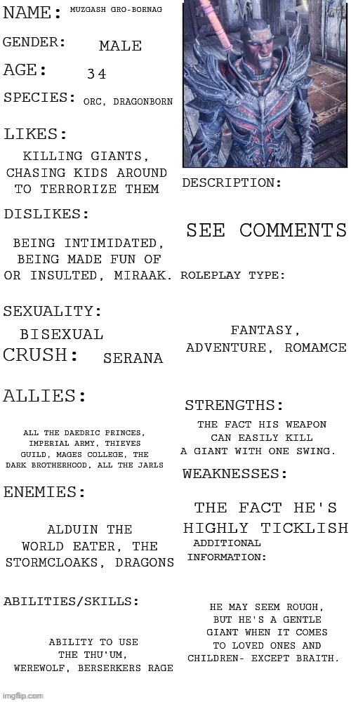 See rules and stuff in comments. sorry abt low quality. TW: there will be battle scenes. It will be semi detailed | MUZGASH GRO-BORNAG; MALE; 34; ORC, DRAGONBORN; KILLING GIANTS, CHASING KIDS AROUND TO TERRORIZE THEM; SEE COMMENTS; BEING INTIMIDATED, BEING MADE FUN OF OR INSULTED, MIRAAK. FANTASY, ADVENTURE, ROMAMCE; BISEXUAL; SERANA; THE FACT HIS WEAPON CAN EASILY KILL A GIANT WITH ONE SWING. ALL THE DAEDRIC PRINCES, IMPERIAL ARMY, THIEVES GUILD, MAGES COLLEGE, THE DARK BROTHERHOOD, ALL THE JARLS; THE FACT HE'S HIGHLY TICKLISH; ALDUIN THE WORLD EATER, THE STORMCLOAKS, DRAGONS; HE MAY SEEM ROUGH, BUT HE'S A GENTLE GIANT WHEN IT COMES TO LOVED ONES AND CHILDREN- EXCEPT BRAITH. ABILITY TO USE THE THU'UM, WEREWOLF, BERSERKERS RAGE | image tagged in updated roleplay oc showcase | made w/ Imgflip meme maker