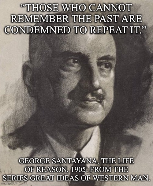 Learn history | “THOSE WHO CANNOT REMEMBER THE PAST ARE CONDEMNED TO REPEAT IT.” ; GEORGE SANTAYANA, THE LIFE OF REASON, 1905. FROM THE SERIES GREAT IDEAS OF WESTERN MAN. | image tagged in george santayana,history,history memes,learning,remember,past | made w/ Imgflip meme maker