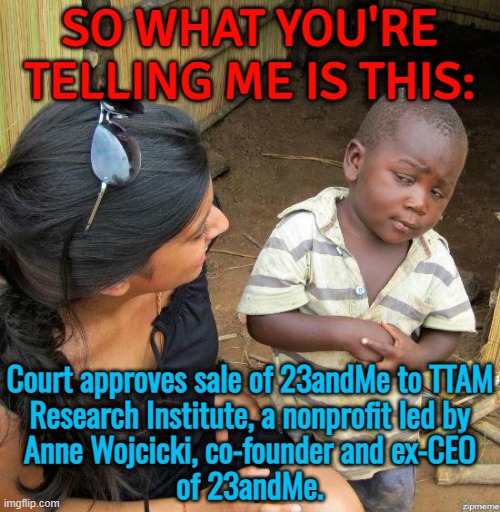 Court approves sale of 23andMe to TTAM Research Institute | SO WHAT YOU'RE
TELLING ME IS THIS:; Court approves sale of 23andMe to TTAM
Research Institute, a nonprofit led by
Anne Wojcicki, co-founder and ex-CEO
of 23andMe. | image tagged in black kid,court,bankruptcy,dna,genetics,research | made w/ Imgflip meme maker