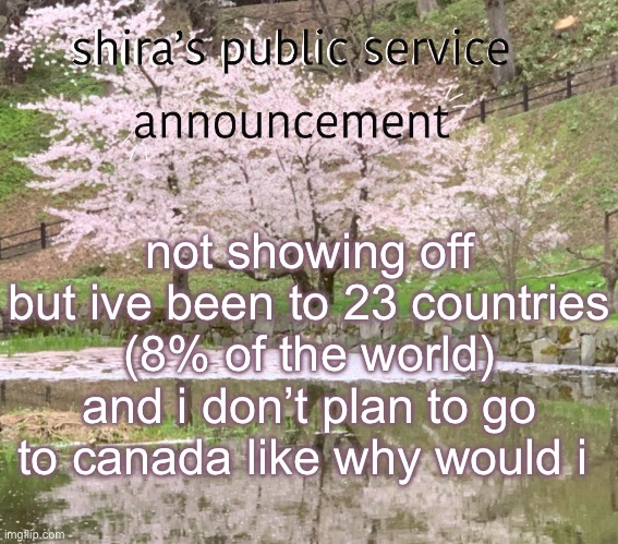 shira’s PSA | not showing off but ive been to 23 countries (8% of the world) and i don’t plan to go to canada like why would i | image tagged in shira s psa | made w/ Imgflip meme maker