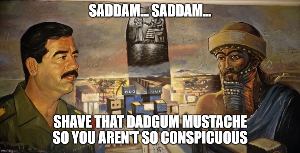 saddam hussein hammurabi | SADDAM... SADDAM... SHAVE THAT DADGUM MUSTACHE SO YOU AREN'T SO CONSPICUOUS | image tagged in ancient,babylon,iraq,hammurabi,saddam,hussein | made w/ Imgflip meme maker