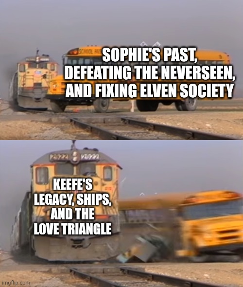 This is literally what the series is about now | SOPHIE'S PAST, DEFEATING THE NEVERSEEN, AND FIXING ELVEN SOCIETY; KEEFE'S LEGACY, SHIPS, AND THE LOVE TRIANGLE | image tagged in a train hitting a school bus,kotlc | made w/ Imgflip meme maker