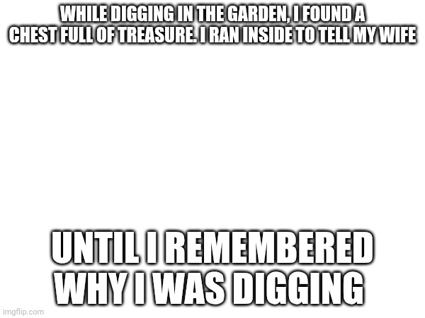 Some dark humor jokes | WHILE DIGGING IN THE GARDEN, I FOUND A CHEST FULL OF TREASURE. I RAN INSIDE TO TELL MY WIFE; UNTIL I REMEMBERED WHY I WAS DIGGING | made w/ Imgflip meme maker