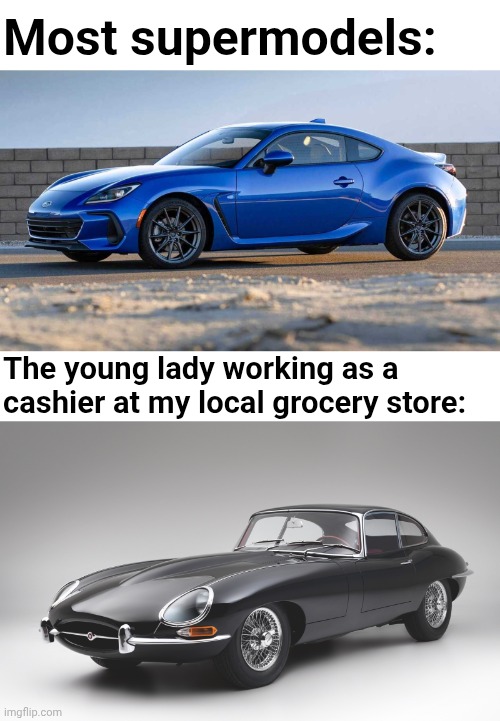 Most Supermodels vs. The Cashier at My Local Grocery Store | Most supermodels:; The young lady working as a cashier at my local grocery store: | image tagged in subaru brz,jaguar e-type | made w/ Imgflip meme maker
