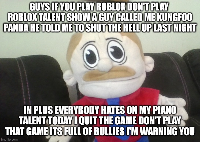 IM not quitting roblox I'm quitting roblox talent show I'm foreal its not a best game to play | GUYS IF YOU PLAY ROBLOX DON'T PLAY  ROBLOX TALENT SHOW A GUY CALLED ME KUNGFOO PANDA HE TOLD ME TO SHUT THE HELL UP LAST NIGHT; IN PLUS EVERYBODY HATES ON MY PIANO TALENT TODAY I QUIT THE GAME DON'T PLAY THAT GAME ITS FULL OF BULLIES I'M WARNING YOU | image tagged in angry bouncy marvin | made w/ Imgflip meme maker