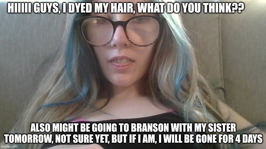 Hee hee hee | HIIIII GUYS, I DYED MY HAIR, WHAT DO YOU THINK?? ALSO MIGHT BE GOING TO BRANSON WITH MY SISTER TOMORROW, NOT SURE YET, BUT IF I AM, I WILL BE GONE FOR 4 DAYS | image tagged in dyedmyhair,mightbegoingtobranson | made w/ Imgflip meme maker