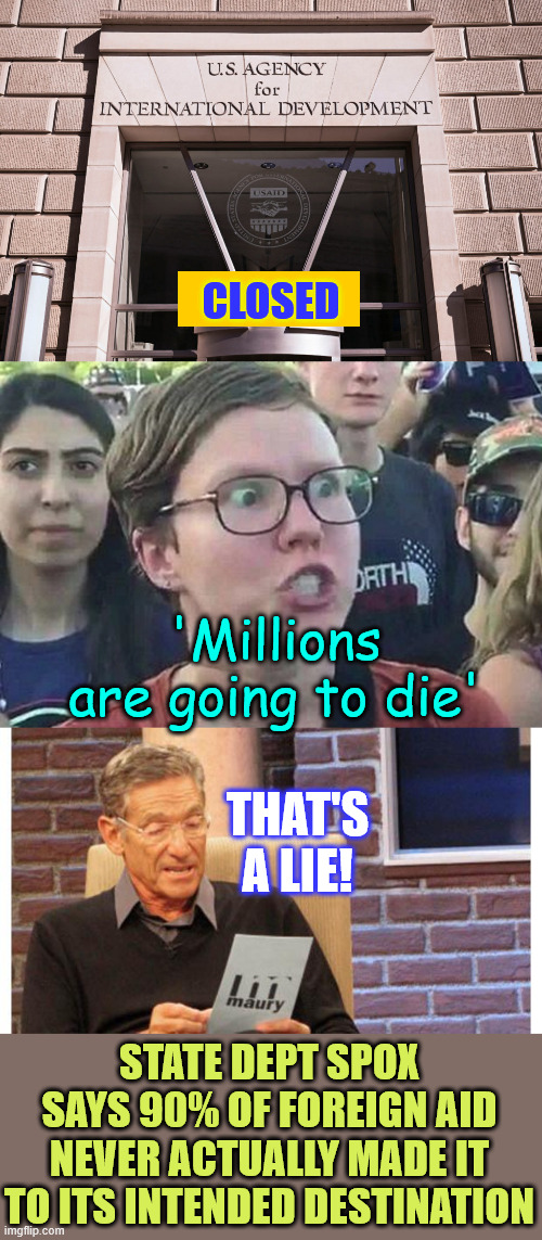 democrat slush fund USAID closed | CLOSED; 'Millions are going to die'; THAT'S A LIE! STATE DEPT SPOX SAYS 90% OF FOREIGN AID NEVER ACTUALLY MADE IT TO ITS INTENDED DESTINATION | image tagged in usaid,triggered liberal,maury povich,closed,libs going to lie | made w/ Imgflip meme maker