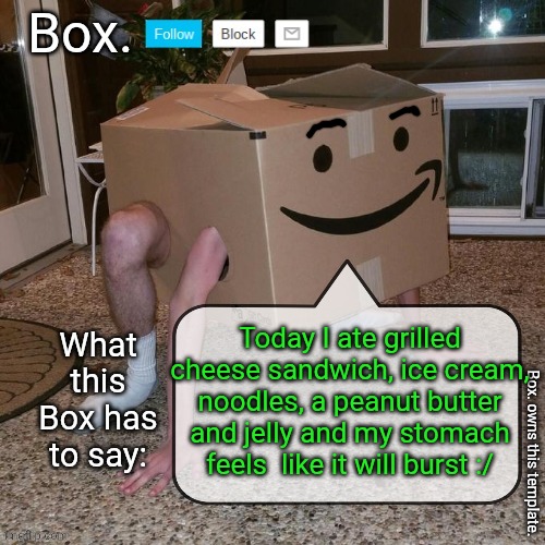 Box. announcement template. | Today I ate grilled cheese sandwich, ice cream, noodles, a peanut butter and jelly and my stomach feels  like it will burst :/ | image tagged in box announcement template | made w/ Imgflip meme maker