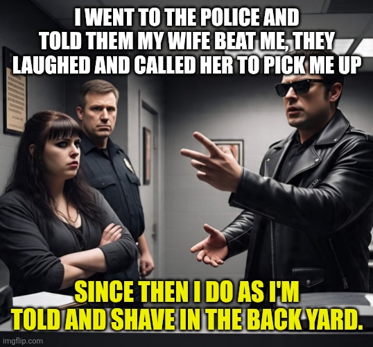 Partners | I WENT TO THE POLICE AND TOLD THEM MY WIFE BEAT ME, THEY LAUGHED AND CALLED HER TO PICK ME UP; SINCE THEN I DO AS I'M TOLD AND SHAVE IN THE BACK YARD. | image tagged in wife | made w/ Imgflip meme maker