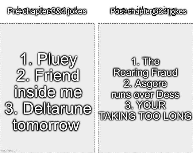 I don’t really know if it got better | Post-chapter 3&4 jokes; Pre-chapter 3&4 jokes; 1. The Roaring Fraud
2. Asgore runs over Dess
3. YOUR TAKING TOO LONG; 1. Pluey
2. Friend inside me
3. Deltarune tomorrow | image tagged in how it started vs how it's going | made w/ Imgflip meme maker
