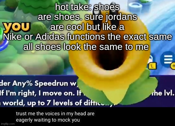 trust me the voices in my head are eagerly waiting to mock you | hot take: shoes are shoes. sure jordans are cool but like a Nike or Adidas functions the exact same

all shoes look the same to me | image tagged in trust me the voices in my head are eagerly waiting to mock you | made w/ Imgflip meme maker
