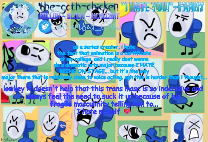 ugh... | as a series creator, i hate the fact that animation is a certificate at my college. and i really dont wanna do a dramatic arts major because I HATE BEING ON STAGE... but it's the only major there that is relatively close to voice acting. ugh this is harder than i thought... lowkey it doesn't help that this trans masc is so indecisive and 
always feel the need to suck it up because of his 
fragile masculinity telling him to...
I hate myself 💔 | image tagged in the-goth-chicken's fanny announcement template | made w/ Imgflip meme maker