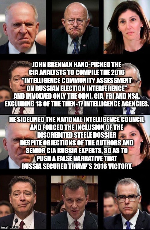 the Russian collusion myth was a lie all along | JOHN BRENNAN HAND-PICKED THE
CIA ANALYSTS TO COMPILE THE 2016
"INTELLIGENCE COMMUNITY ASSESSMENT
ON RUSSIAN ELECTION INTERFERENCE"
AND INVOLVED ONLY THE ODNI, CIA, FBI AND NSA,
EXCLUDING 13 OF THE THEN-17 INTELLIGENCE AGENCIES.
 
HE SIDELINED THE NATIONAL INTELLIGENCE COUNCIL
AND FORCED THE INCLUSION OF THE
DISCREDITED STEELE DOSSIER
DESPITE OBJECTIONS OF THE AUTHORS AND
SENIOR CIA RUSSIA EXPERTS, SO AS TO
PUSH A FALSE NARRATIVE THAT
RUSSIA SECURED TRUMP'S 2016 VICTORY. | image tagged in comey brennan clapper strozk paige | made w/ Imgflip meme maker