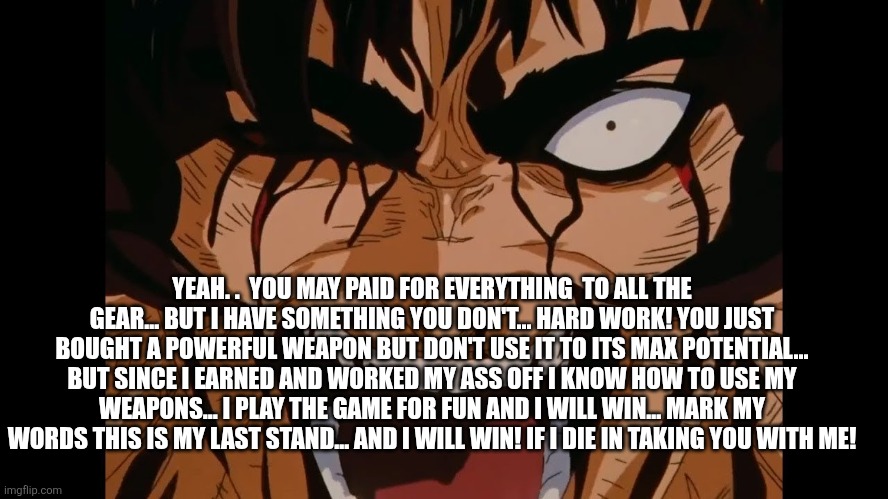 Guts screaming | YEAH. .  YOU MAY PAID FOR EVERYTHING  TO ALL THE GEAR... BUT I HAVE SOMETHING YOU DON'T... HARD WORK! YOU JUST BOUGHT A POWERFUL WEAPON BUT  | image tagged in guts screaming | made w/ Imgflip meme maker